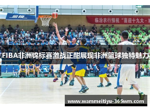 FIBA非洲锦标赛激战正酣展现非洲篮球独特魅力